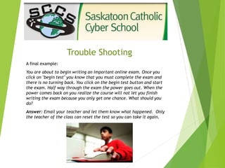 Trouble Shooting
A final example:
You are about to begin writing an important online exam. Once you
click on "begin test" you know that you must complete the exam and
there is no turning back. You click on the begin test button and start
the exam. Half way through the exam the power goes out. When the
power comes back on you realize the course will not let you finish
writing the exam because you only get one chance. What should you
do?
Answer: Email your teacher and let them know what happened. Only
the teacher of the class can reset the test so you can take it again.
 