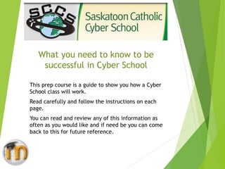 What you need to know to be
successful in Cyber School
This prep course is a guide to show you how a Cyber
School class will work.
Read carefully and follow the instructions on each
page.
You can read and review any of this information as
often as you would like and if need be you can come
back to this for future reference.
 