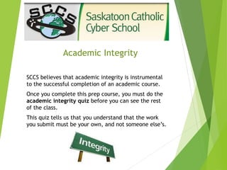 Academic Integrity
SCCS believes that academic integrity is instrumental
to the successful completion of an academic course.
Once you complete this prep course, you must do the
academic integrity quiz before you can see the rest
of the class.
This quiz tells us that you understand that the work
you submit must be your own, and not someone else’s.
 
