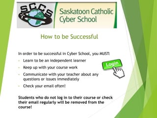 How to be Successful
In order to be successful in Cyber School, you MUST:
• Learn to be an independent learner
• Keep up with your course work
• Communicate with your teacher about any
questions or issues immediately
• Check your email often!
Students who do not log in to their course or check
their email regularly will be removed from the
course!
 