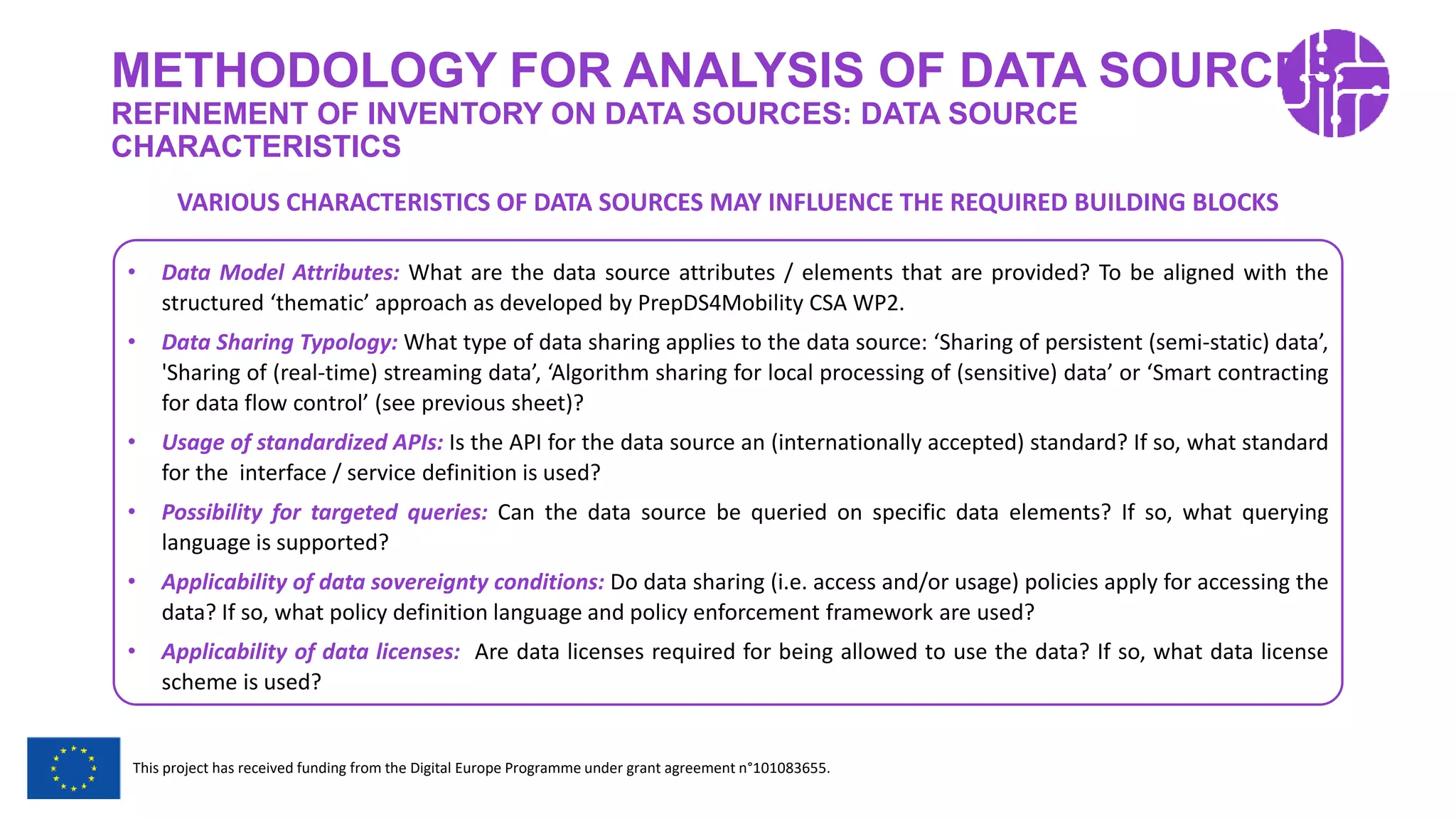 Restricted Use
This project has received funding from the Digital Europe Programme under grant agreement n°101083655.
METHODOLOGY FOR ANALYSIS OF DATA SOURCES
REFINEMENT OF INVENTORY ON DATA SOURCES: DATA SOURCE
CHARACTERISTICS
• Data Model Attributes: What are the data source attributes / elements that are provided? To be aligned with the
structured ‘thematic’ approach as developed by PrepDS4Mobility CSA WP2.
• Data Sharing Typology: What type of data sharing applies to the data source: ‘Sharing of persistent (semi-static) data’,
'Sharing of (real-time) streaming data’, ‘Algorithm sharing for local processing of (sensitive) data’ or ‘Smart contracting
for data flow control’ (see previous sheet)?
• Usage of standardized APIs: Is the API for the data source an (internationally accepted) standard? If so, what standard
for the interface / service definition is used?
• Possibility for targeted queries: Can the data source be queried on specific data elements? If so, what querying
language is supported?
• Applicability of data sovereignty conditions: Do data sharing (i.e. access and/or usage) policies apply for accessing the
data? If so, what policy definition language and policy enforcement framework are used?
• Applicability of data licenses: Are data licenses required for being allowed to use the data? If so, what data license
scheme is used?
VARIOUS CHARACTERISTICS OF DATA SOURCES MAY INFLUENCE THE REQUIRED BUILDING BLOCKS
 