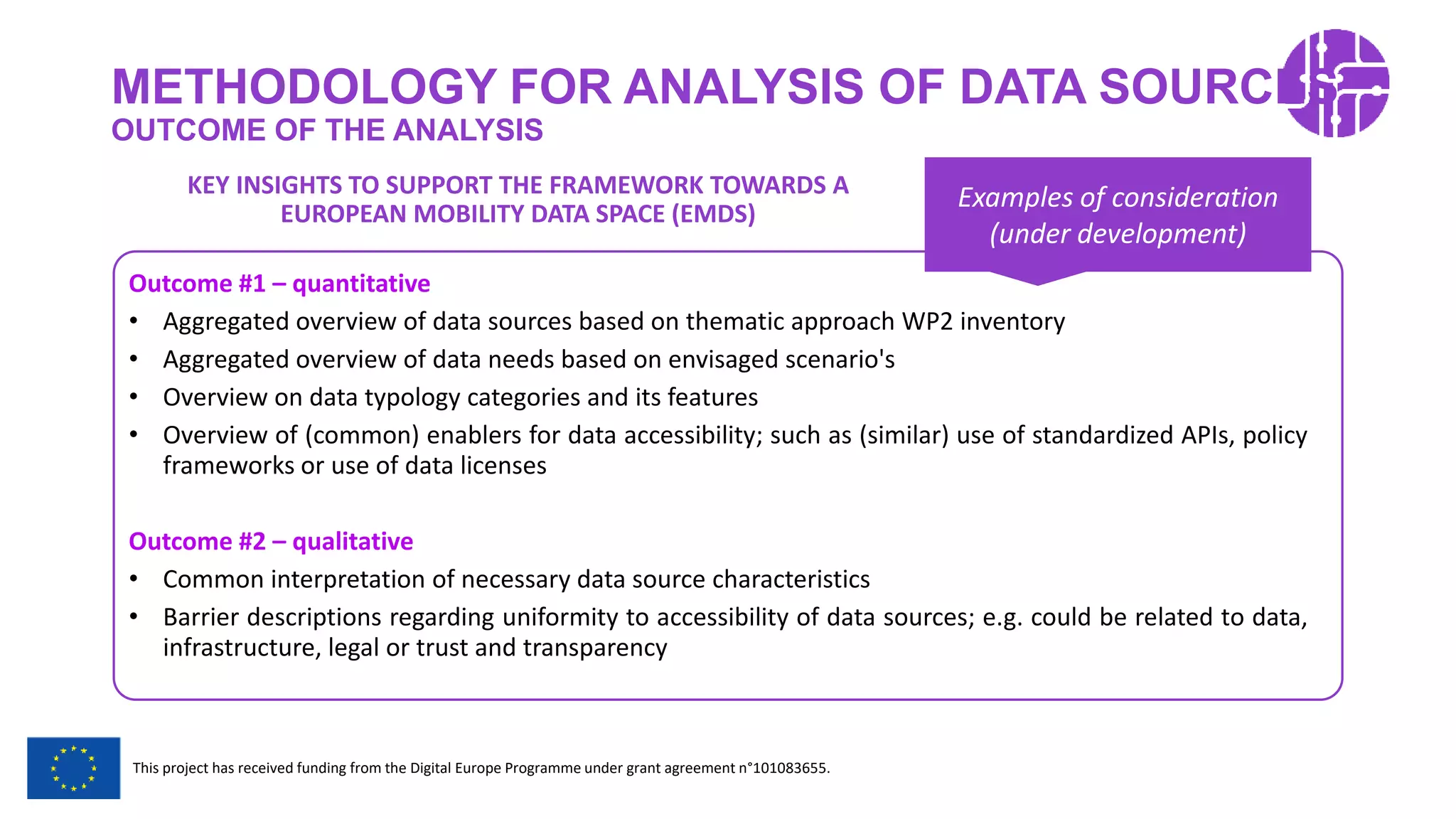 Restricted Use
This project has received funding from the Digital Europe Programme under grant agreement n°101083655.
METHODOLOGY FOR ANALYSIS OF DATA SOURCES
OUTCOME OF THE ANALYSIS
Outcome #1 – quantitative
• Aggregated overview of data sources based on thematic approach WP2 inventory
• Aggregated overview of data needs based on envisaged scenario's
• Overview on data typology categories and its features
• Overview of (common) enablers for data accessibility; such as (similar) use of standardized APIs, policy
frameworks or use of data licenses
Outcome #2 – qualitative
• Common interpretation of necessary data source characteristics
• Barrier descriptions regarding uniformity to accessibility of data sources; e.g. could be related to data,
infrastructure, legal or trust and transparency
Examples of consideration
(under development)
KEY INSIGHTS TO SUPPORT THE FRAMEWORK TOWARDS A
EUROPEAN MOBILITY DATA SPACE (EMDS)
 