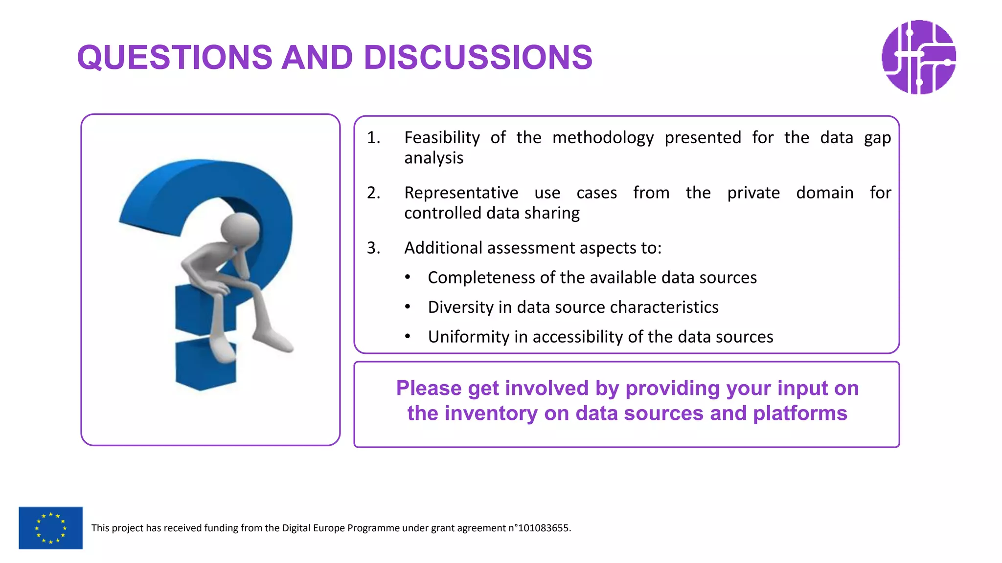 Restricted Use
This project has received funding from the Digital Europe Programme under grant agreement n°101083655.
QUESTIONS AND DISCUSSIONS
1. Feasibility of the methodology presented for the data gap
analysis
2. Representative use cases from the private domain for
controlled data sharing
3. Additional assessment aspects to:
• Completeness of the available data sources
• Diversity in data source characteristics
• Uniformity in accessibility of the data sources
Please get involved by providing your input on
the inventory on data sources and platforms
 
