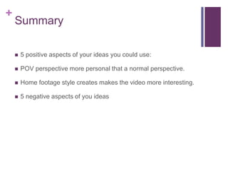 +
Summary
 5 positive aspects of your ideas you could use:
 POV perspective more personal that a normal perspective.
 Home footage style creates makes the video more interesting.
 5 negative aspects of you ideas
 