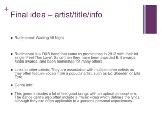 +
Final idea – artist/title/info
 Rudimental: Waiting All Night
 Rudimental is a D&B band that came to prominence in 2012 with their hit
single ‘Feel The Love’. Since then they have been awarded Brit awards,
Mobo awards, and been nominated for many others.
 Links to other artists: They are associated with multiple other artists as
they often feature vocals from a popular artist, such as Ed Sheeren or Ella
Eyre.
 Genre info:
 This genre includes a lot of feel good songs with an upbeat atmosphere.
The dance genre also often include a music video which defines the lyrics,
although they are often applicable to a persons personal experiences.
 