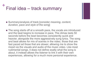 +
Final idea – track summary
 Summary/analysis of track [consider meaning, content,
duration, pace and style of the song]
 The song starts off at a smooth pace, the vocals are introduced
and the beat begins to increase in pace. The climax lasts 50
seconds before the beat becomes consistently quick and
heavier, alongside the more aggressively sung lyrics. The song
and beat allows for mix of scenes in the video, those that are
fast paced ad those that are slower, allowing me to show the
mood via the visuals and audio of the music video. Like most
rudimental songs, it does not define exatly what the song is
about, it instead allows the listener to link it with their own
experiences, allowing for a much more personal experience.
 
