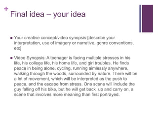 +
Final idea – your idea
 Your creative concept/video synopsis [describe your
interpretation, use of imagery or narrative, genre conventions,
etc]
 Video Synopsis: A teenager is facing multiple stresses in his
life, his college life, his home life, and girl troubles. He finds
peace in being alone, cycling, running aimlessly anywhere,
walking through the woods, surrounded by nature. There will be
a lot of movement, which will be interpreted as the push to
peace, and the escape from stress. One scene will include the
guy falling off his bike, but he will get back up and carry on, a
scene that involves more meaning than first portrayed.
 