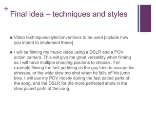 +
Final idea – techniques and styles
 Video techniques/style/conventions to be used [include how
you intend to implement these]
 I will be filming my music video using a DSLR and a POV
action camera. This will give me great versatility when filming
as I will have multiple shooting positons to choose . For
example filming the fast peddling as the guy tries to escape his
stresses, or the wide slow mo shot when he falls off his jump
bike. I will use my POV mostly during the fast paced parts of
the song, and the DSLR for the more perfected shots in the
slow paced parts of the song.
 