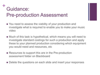 +
Guidance:
Pre-production Assessment
 You need to assess the viability of your production and
investigate what is required to enable you to make your music
video
 Much of this task is hypothetical, which means you will need to
investigate standard costings for such a production and apply
these to your planned production considering which equipment
you would need and resources, etc
 Resources to support this are in the Pre-production
assessment folder on Blackboard
 Delete the questions on each slide and insert your responses
 