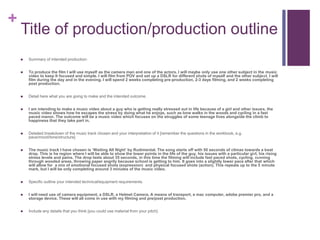 +
Title of production/production outline
 Summary of intended production:
 To produce the film I will use myself as the camera man and one of the actors, I will maybe only use one other subject in the music
video to keep It focused and simple. I will film from POV and set up a DSLR for different shots of myself and the other subject. I will
film during the day and in the evening. I will spend 2 weeks completing pre-production, 2-3 days filming, and 2 weeks completing
post production.
 Detail here what you are going to make and the intended outcome.
 I am intending to make a music video about a guy who is getting really stressed out in life because of a girl and other issues, the
music video shows how he escapes the stress by doing what he enjoys, such as lone walks in the woods and cycling in a fast
paced manor. The outcome will be a music video which focuses on the struggles of some teenage lives alongside the climb to
happiness that they take part in.
 Detailed breakdown of the music track chosen and your interpretation of it [remember the questions in the workbook, e.g.
pace/mood/tone/structure]
 The music track I have chosen is ‘Waiting All Night’ by Rudimental. The song starts off with 50 seconds of climax towards a beat
drop. This is he region where I will be able to show the lower points in the life of the guy, his issues with a particular girl, his rising
stress levels and pains. The drop lasts about 35 seconds, in this time the filming will include fast paced shots, cycling, running
through wooded areas, throwing paper angrily because school is getting to him. It goes into a slightly lower pace after that which
will allow for a mix of emotional focused shots (expression) and physical focused shots (action). This repeats up to the 5 minute
mark, but I will be only completing around 3 minutes of the music video.
 Specific outline your intended technical/equipment requirements.
 I will need use of camera equipment, a DSLR, a Helmet Camera, A means of transport, a mac computer, adobe premier pro, and a
storage device. These will all come in use with my filming and pre/post production.
 Include any details that you think [you could use material from your pitch]
 