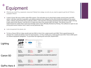 +
Equipment
 What do you need? E.g. equipment, resources? Mostly from college, but who do you need to speak to get this kit? What is
available? When?
 I need a Canon 5D and a GoPro style POV camera. This will allow me to shoot high quality normal shots and POV
shots. I will also need the computers and editing software from college for the post production/editing of my music
video. I will be using Premier Pro to edit the videos. I will need the recording equipment the day before I begin filming
to get used to the camera, I will film for 2-3 days and return the camera after one week. This leaves room for
improvement if I realise that I need more footage when I have officially finished my filming. The software is open to use
at any point which means I don’t need it at any particular day.
 Look at equipment hire places, etc.
 To hire a Canon 5D for 4 days would cost me £320, to hire it for a week would cost £306. This is great because its
cheaper for a week and allows room for improvement. To hire a GoPro for a week would cost £138. That is £444 spent
on camera equipment altogether. To purchase film lighting will cost £235. Equals £679.
Canon 5D
GoPro Hero 4
Lighting
 