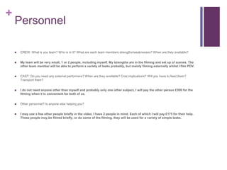 +
Personnel
 CREW: What is you team? Who is in it? What are each team members strengths/weaknesses? When are they available?
 My team will be very small, 1 or 2 people, including myself. My strengths are in the filming and set up of scenes. The
other team member will be able to perform a variety of tasks probably, but mainly filming externally whilst I film POV.
 CAST: Do you need any external performers? When are they available? Cost implications? Will you have to feed them?
Transport them?
 I do not need anyone other than myself and probably only one other subject, I will pay the other person £500 for the
filming when it is convenient for both of us.
 Other personnel? Is anyone else helping you?
 I may use a few other people briefly in the video, I have 2 people in mind. Each of which I will pay £175 for their help.
These people may be filmed briefly, or do some of the filming, they will be used for a variety of simple tasks.
 