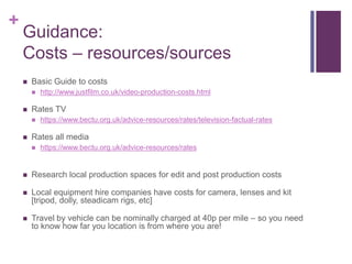+
Guidance:
Costs – resources/sources
 Basic Guide to costs
 http://www.justfilm.co.uk/video-production-costs.html
 Rates TV
 https://www.bectu.org.uk/advice-resources/rates/television-factual-rates
 Rates all media
 https://www.bectu.org.uk/advice-resources/rates
 Research local production spaces for edit and post production costs
 Local equipment hire companies have costs for camera, lenses and kit
[tripod, dolly, steadicam rigs, etc]
 Travel by vehicle can be nominally charged at 40p per mile – so you need
to know how far you location is from where you are!
 