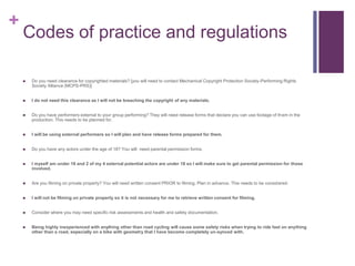 +
Codes of practice and regulations
 Do you need clearance for copyrighted materials? [you will need to contact Mechanical Copyright Protection Society-Performing Rights
Society Alliance (MCPS-PRS)]
 I do not need this clearance as I will not be breaching the copyright of any materials.
 Do you have performers external to your group performing? They will need release forms that declare you can use footage of them in the
production. This needs to be planned for.
 I will be using external performers so I will plan and have release forms prepared for them.
 Do you have any actors under the age of 18? You will need parental permission forms.
 I myself am under 18 and 2 of my 4 external potential actors are under 18 so I will make sure to get parental permission for those
involved.
 Are you filming on private property? You will need written consent PRIOR to filming. Plan in advance. This needs to be considered.
 I will not be filming on private property so it is not necessary for me to retrieve written consent for filming.
 Consider where you may need specific risk assessments and health and safety documentation.
 Being highly inexperienced with anything other than road cycling will cause some safety risks when trying to ride fast on anything
other than a road, especially on a bike with geometry that I have become completely un-synced with.
 