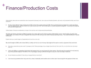 +
Finance/Production Costs
Using industry rates cards and researched costs of equipment [cameras], cast, crew, props and facilities [locations, edit rooms, etc] calculate the likely cost of your
production.
 To hire a Canon 5D for 4 days would cost me £320, to hire it for a week would cost £306. This is great because its cheaper for a week and allows
room for improvement. To hire a GoPro for a week would cost £138. That is £444 spent on camera equipment altogether. To purchase film lighting
will cost £235. Equals £679.
Outline details of financial considerations of project, this could be cost of props/costume/travel/food/etc.
The total cost of food, and travel is £280 for 2 people over 4 days, that is is for travel to Leeds or Manchester via rail. I will be paying one other main
subject £450, and 2 others £175 each. Altogether that comes to £1759, with just over £240 of backup spending money. This could be different if I decide
to film solo.
Explain what your overall budget is [if applicable] and how this is to be met:
My overall budget is £2000, with at least £200 as a safety net if we run out of money. My budget will be spent on actors, equipment, food, and travel.
 How will you deal with any extra costs? Contingency fund? What percentage of your budget should this be? [hint: add 10% on to the final cost, this should
cover it!]
 I have over £200 as a contingency fund which will support me if I run out of money for some reason. This fund may be increased if I’m let down by
any of the potential subjects. The £200 is 10% of my budget, making it sufficient enough to carry me a few more days if needs be.
 Do you foresee any problems? How will you manage this/over come them?
 I do not see any problems that I may come into, unless I drastically need another actor in which case I have enough for the payment of their role.
 