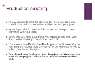 +
Production meeting
 As you prepare to start the planning for your production you
should have had chance to discuss the idea with your group
 As such you should consider this the second time you have
convened with your team
 Every time you meet as a group, you should record what was
discussed and what you’ve decided to do, etc
 That means it’s a Production Meeting – record it, preferably on
your blog/journal, but there are section in this template for you to
collect your team’s thoughts
 You should be reflecting on your blog/journal whenever you
work on the project – this park of the assessment for this
unit.
 
