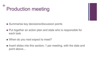 +
Production meeting
 Summarise key decisions/discussion points
 Put together an action plan and state who is responsible for
each task
 When do you next expect to meet?
 Insert slides into this section; 1 per meeting, with the date and
point above…
 