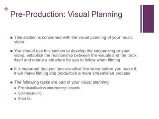 +
Pre-Production: Visual Planning
 This section is concerned with the visual planning of your music
video
 You should use this section to develop the sequencing or your
video, establish the realtionship between the visuals and the track
itself and create a structure for you to follow when filming
 It is important that you ‘pre-visualise’ the video before you make it;
it will make filming and production a more streamlined process
 The following tasks are part of your visual planning
 Pre-visualisation and concept boards
 Storyboarding
 Shot list
 