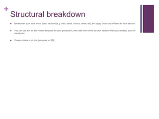 +
Structural breakdown
 Breakdown your track into it basic sections [e.g. intro, verse, chorus, verse, etc] and apply broad visual ideas to each section.
 You can use this as the master template for your production, then add more shots to each section when you develop your full
visual plan
 Create a table to do this [template on BB]
 