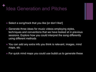 +
Idea Generation and Pitches
 Select a song/track that you like [or don’t like!]
 Generate three ideas for music videos employing styles,
techniques and conventions that we have looked at in previous
sessions. Explore how you could interpret the song differently
using different methods
 You can add any extra info you think is relevant, images, mind
maps, etc
 For quick mind maps you could use bubbl.us to generate these
 