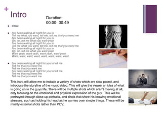 +
Intro
 Intro:
 I've been waiting all night for you to
Tell me what you want, tell me, tell me that you need me
I've been waiting all night for you to
Oh, oh, tell me what you want yeah
I've been waiting all night for you to
Tell me what you want, tell me, tell me that you need me
I've been waiting all night for you to
Oh, oh, tell me what you want yeah
Want yeah, want yeah, want yeah, want yeah
Want, want, want, want, want, want, want, want.
 I've been waiting all night for you to tell me
Tell me that you need me
Tell me that you want me
I've been waiting all night for you to tell me
Tell me that you need me
Tell me that you want me
This intro will allow me to include a variety of shots which are slow paced, and
introduce the storyline of the music video. This will give the viewer an idea of what
is going on in the guys life. There will be multiple shots which aren’t moving at all,
only focusing on the emotional and physical expression of the guy. This will be
portrayed through close up portraits, and shots that show his brewing emotional
stresses, such as holding his head as he worries over simple things. These will be
mostly external shots rather than POV.
Duration:
00:00- 00:49
 