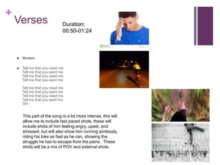 +
Verses
 Verses:
 Tell me that you need me
Tell me that you want me
Tell me that you need me
Tell me that you want me
Tell me that you need me
Tell me that you want me
Tell me that you need me
Tell me that you want me
Oh!
This part of the song is a lot more intense, this will
allow me to include fast paced shots, these will
include shots of him feeling angry, upset, and
stressed, but will also show him running aimlessly,
riding his bike as fast as he can, showing the
struggle he has to escape from the pains. These
shots will be a mix of POV and external shots.
Duration:
00:50-01:24
 