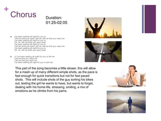+
Chorus
 I've been waiting all night for you to
Tell me what you want, tell me, tell me that you need me
I've been waiting all night for you to
Oh, oh, tell me what you want yeah
I've been waiting all night for you to
Tell me what you want, tell me, tell me that you need me
I've been waiting all night for you to
Oh, oh, tell me what you want yeah.
 (+ I've been waiting all night for you to tell me
Tell me that you need me
Tell me that you want me
I've been waiting all night for you to tell me)
This part of the song becomes a little slower, this will allow
for a mash up of many different simple shots, as the pace is
fast enough for quick transitions but not for fast paced
shots. This will include shots of the guy sorting his bikes
out, texting the girl he wants to have, but wants to forget,
dealing with his home life, stressing, smiling, a mix of
emotions as he climbs from his pains.
Duration:
01:25-02:05
 
