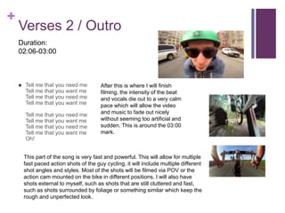 +
Verses 2 / Outro
 Tell me that you need me
Tell me that you want me
Tell me that you need me
Tell me that you want me
Tell me that you need me
Tell me that you want me
Tell me that you need me
Tell me that you want me
Oh!
This part of the song is very fast and powerful. This will allow for multiple
fast paced action shots of the guy cycling, it will include multiple different
shot angles and styles. Most of the shots will be filmed via POV or the
action cam mounted on the bike in different positions. I will also have
shots external to myself, such as shots that are still cluttered and fast,
such as shots surrounded by foliage or something similar which keep the
rough and unperfected look.
After this is where I will finish
filming, the intensity of the beat
and vocals die out to a very calm
pace which will allow the video
and music to fade out nicely
without seeming too artificial and
sudden. This is around the 03:00
mark.
Duration:
02:06-03:00
 