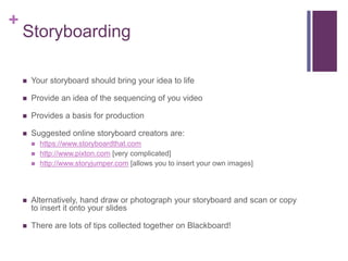 +
Storyboarding
 Your storyboard should bring your idea to life
 Provide an idea of the sequencing of you video
 Provides a basis for production
 Suggested online storyboard creators are:
 https://www.storyboardthat.com
 http://www.pixton.com [very complicated]
 http://www.storyjumper.com [allows you to insert your own images]
 Alternatively, hand draw or photograph your storyboard and scan or copy
to insert it onto your slides
 There are lots of tips collected together on Blackboard!
 