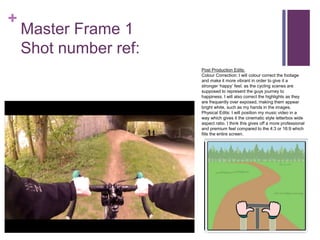 +
Master Frame 1
Shot number ref:
Post Production Edits:
Colour Correction: I will colour correct the footage
and make it more vibrant in order to give it a
stronger ‘happy’ feel, as the cycling scenes are
supposed to represent the guys journey to
happiness. I will also correct the highlights as they
are frequently over exposed, making them appear
bright white, such as my hands in the images.
Physical Edits: I will position my music video in a
way which gives it the cinematic style letterbox wide
aspect ratio. I think this gives off a more professional
and premium feel compared to the 4:3 or 16:9 which
fills the entire screen.
 