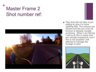 +
Master Frame 2
Shot number ref:
 This shot did not take much
editing to give it a more
uplifting feel. The colours are
vibrant and the sun over he
horizon is already visually
enriching. When I am filming
I will try to film in areas that
are visually impressive, but if
this is not possible I will
attempt to salvage the
footage in post.
 