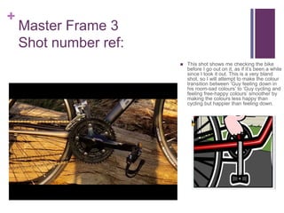 +
Master Frame 3
Shot number ref:
 This shot shows me checking the bike
before I go out on it, as if it’s been a while
since I took it out. This is a very bland
shot, so I will attempt to make the colour
transition between ‘Guy feeling down in
his room-sad colours’ to ‘Guy cycling and
feeling free-happy colours’ smoother by
making the colours less happy than
cycling but happier than feeling down.
 
