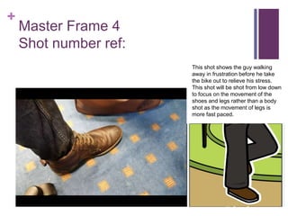 +
Master Frame 4
Shot number ref:
This shot shows the guy walking
away in frustration before he take
the bike out to relieve his stress.
This shot will be shot from low down
to focus on the movement of the
shoes and legs rather than a body
shot as the movement of legs is
more fast paced.
 