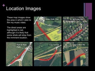 +
Location Images
These map images show
the area in which I plan to
film my music video.
The direct areas are
highlighted in red,
although it is likely that
some shots will stray from
the imminent location.
Solar Walk Trail St. Nicholas Rd-
Cop
Park & Ride
Path
Cop Tunnel Cop-Colton Rd
 