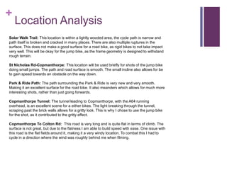 +
Location Analysis
Solar Walk Trail: This location is within a lightly wooded area, the cycle path is narrow and
path itself is broken and cracked in many places. There are also multiple ruptures in the
surface. This does not make a good surface for a road bike, as rigid bikes to not take impact
very well. This will be okay for the jump bike, as the frame geometry is designed to withstand
rough terrain.
St Nicholas Rd-Copmanthorpe: This location will be used briefly for shots of the jump bike
doing small jumps. The path and road surface is smooth. The small incline also allows for be
to gain speed towards an obstacle on the way down.
Park & Ride Path: The path surrounding the Park & Ride is very new and very smooth.
Making it an excellent surface for the road bike. It also meanders which allows for much more
interesting shots, rather than just going forwards.
Copmanthorpe Tunnel: The tunnel leading to Copmanthorpe, with the A64 running
overhead, is an excellent scene for a either bikes. The light breaking through the tunnel,
scraping past the brick walls allows for a gritty look. This is why I chose to use the jump bike
for the shot, as it contributed to the gritty effect.
Copmanthorpe To Colton Rd: This road is very long and is quite flat in terms of climb. The
surface is not great, but due to the flatness I am able to build speed with ease. One issue with
this road is the flat fields around it, making it a very windy location. To combat this I had to
cycle in a direction where the wind was roughly behind me when filming.
 