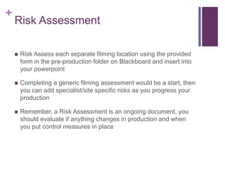 +
Risk Assessment
 Risk Assess each separate filming location using the provided
form in the pre-production folder on Blackboard and insert into
your powerpoint
 Completing a generic filming assessment would be a start, then
you can add specialist/site specific risks as you progress your
production
 Remember, a Risk Assessment is an ongoing document, you
should evaluate if anything changes in production and when
you put control measures in place
 