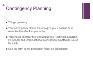 +
Contingency Planning
 Things go wrong
 Your contingency plan is there to give you a backup or to
minimise the effect on production
 You should consider the following areas: Technical, Location,
Personnel and Organisational areas [about 5 potential issues
for each]
 Use the form in pre-production folder on Blackboard
 