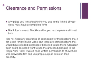+
Clearance and Permissions
 Any place you film and anyone you use in the filming of your
video must have a completed form
 Blank forms are on Blackboard for you to complete and insert
here
I do not need any clearance or permission for the locations that I
am using for my music video. But there are some locations that
would have needed clearance if I needed to use them. A location
such as if I decided I want to use the grounds belonging to the
Royal York Hotel. I would need written permission to show that I
was allowed to film and use props such as bikes on their
property.
 