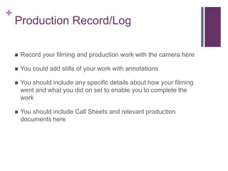 +
Production Record/Log
 Record your filming and production work with the camera here
 You could add stills of your work with annotations
 You should include any specific details about how your filming
went and what you did on set to enable you to complete the
work
 You should include Call Sheets and relevant production
documents here
 