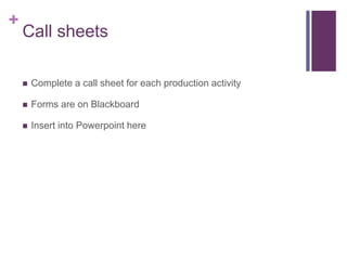 +
Call sheets
 Complete a call sheet for each production activity
 Forms are on Blackboard
 Insert into Powerpoint here
 