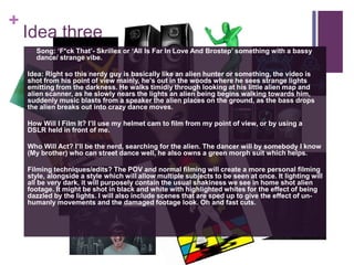 +
Idea three
 Song: ‘F*ck That’- Skrillex or ‘All Is Far In Love And Brostep’ something with a bassy
dance/ strange vibe.
Idea: Right so this nerdy guy is basically like an alien hunter or something, the video is
shot from his point of view mainly, he's out in the woods where he sees strange lights
emitting from the darkness. He walks timidly through looking at his little alien map and
alien scanner, as he slowly nears the lights an alien being begins walking towards him,
suddenly music blasts from a speaker the alien places on the ground, as the bass drops
the alien breaks out into crazy dance moves.
How Will I Film It? I’ll use my helmet cam to film from my point of view, or by using a
DSLR held in front of me.
Who Will Act? I’ll be the nerd, searching for the alien. The dancer will by somebody I know
(My brother) who can street dance well, he also owns a green morph suit which helps.
Filming techniques/edits? The POV and normal filming will create a more personal filming
style, alongside a style which will allow multiple subjects to be seen at once. It lighting will
all be very dark, it will purposely contain the usual shakiness we see in home shot alien
footage. It might be shot in black and white with highlighted whites for the effect of being
dazzled by the lights. I will also include scenes that are sped up to give the effect of un-
humanly movements and the damaged footage look. Oh and fast cuts.
 