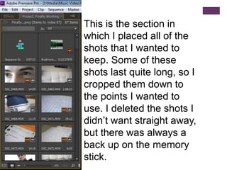 This is the section in
which I placed all of the
shots that I wanted to
keep. Some of these
shots last quite long, so I
cropped them down to
the points I wanted to
use. I deleted the shots I
didn’t want straight away,
but there was always a
back up on the memory
stick.
 