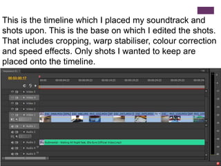 This is the timeline which I placed my soundtrack and
shots upon. This is the base on which I edited the shots.
That includes cropping, warp stabiliser, colour correction
and speed effects. Only shots I wanted to keep are
placed onto the timeline.
 