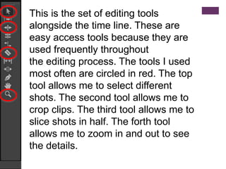 This is the set of editing tools
alongside the time line. These are
easy access tools because they are
used frequently throughout
the editing process. The tools I used
most often are circled in red. The top
tool allows me to select different
shots. The second tool allows me to
crop clips. The third tool allows me to
slice shots in half. The forth tool
allows me to zoom in and out to see
the details.
 