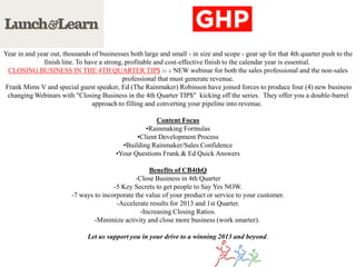Year in and year out, thousands of businesses both large and small - in size and scope - gear up for that 4th quarter push to the
              finish line. To have a strong, profitable and cost-effective finish to the calendar year is essential.
 CLOSING BUSINESS IN THE 4TH QUARTER TIP$ is a NEW webinar for both the sales professional and the non-sales
                                           professional that must generate revenue.
Frank Mims V and special guest speaker, Ed (The Rainmaker) Robinson have joined forces to produce four (4) new business
 changing Webinars with "Closing Business in the 4th Quarter TIP$" kicking off the series. They offer you a double-barrel
                                approach to filling and converting your pipeline into revenue.

                                                       Content Focus
                                                   •Rainmaking Formulas
                                                •Client Development Process
                                           •Building Rainmaker/Sales Confidence
                                         •Your Questions Frank & Ed Quick Answers

                                                     Benefits of CB4thQ
                                                -Close Business in 4th Quarter
                                        -5 Key Secrets to get people to Say Yes NOW.
                         -7 ways to incorporate the value of your product or service to your customer.
                                         -Accelerate results for 2013 and 1st Quarter.
                                                  -Increasing Closing Ratios.
                                 -Minimize activity and close more business (work smarter).

                               Let us support you in your drive to a winning 2013 and beyond.
 