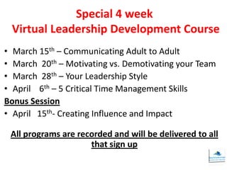 Special 4 week
 Virtual Leadership Development Course
• March 15th – Communicating Adult to Adult
• March 20th – Motivating vs. Demotivating your Team
• March 28th – Your Leadership Style
• April 6th – 5 Critical Time Management Skills
Bonus Session
• April 15th- Creating Influence and Impact

 All programs are recorded and will be delivered to all
                     that sign up
 