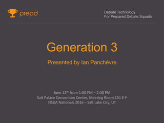 Debate Technology
For Prepared Debate Squads
Generation 3
Presented by Ian Panchèvre
	
  
June	
  12th	
  from	
  1:00	
  PM	
  –	
  2:00	
  PM	
  
Salt	
  Palace	
  Conven9on	
  Center,	
  Mee9ng	
  Room	
  151	
  E-­‐F	
  
NSDA	
  Na9onals	
  2016	
  –	
  Salt	
  Lake	
  City,	
  UT	
  
	
  
	
  
	
  
 