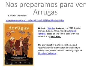 Nos preparamos para ver
        Arrugas
  1. Watch the trailer:

http://www.youtube.com/watch?v=kZdiXS4D-A8&safe=active


                             Wrinkles (Spanish: Arrugas) is a 2011 Spanish
                             animated drama film directed by Ignacio
                             Ferreras, based on the comic book with the
                             same title by Paco Roca.


                             The story is set in a retirement home and
                             revolves around the friendship between two
                             elderly men, one of them in the early stages of
                             Alzheimer's disease.
 