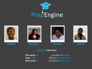 PrepEngine



Vaibhav      Rachana                Praneet              Ashray

                     Customer Interviews

          This week – 8            Founder of InstaEdu
          Total – 103           COO of RevolutionPrep
          Next week – 7         ex-COO of Mathnasium
 