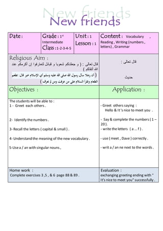 Content : Vocabulary , 
Reading , Writing (numbers , 
letters) , Grammar 
Unit : 1 
Lesson : 1 
Grade : 1st 
Intermediate 
Class :1-2-3-4-5 
Date : 
قال تعالى : 
حديث 
Religious Aim : 
قال تعالى : ) و جعلناكم شعوبا و قبائل لتعارفوا إن أكرمكم عند 
الله أتقاكم ( 
( أن رجلا سأل رسول الله صلى الله عليه وسلم أي الإسلام خير قال: تطعم 
الطعام وتقرأ السلام على من عرفت ومن لم تعرف ( 
Objectives : Application : 
- Greet others saying : 
Hello & It 's nice to meet you . 
- Say & complete the numbers ( 1 – 
20 ). 
- write the letters ( a … f ) . 
- use ( meet , Dave ) correctly . 
- writ a / an ne next to the words . 
The students will be able to : 
1 - Greet each others . 
2- Identify the numbers . 
3- Recall the letters ( capital & small ) . 
4- Understand the meaning of the new vocabulary . 
5-Use a / an with singular nouns , 
Evaluation : 
exchanging greeting ending with " 
It's nice to meet you" successfully . 
Home work : 
Complete exercises 3 ,5 , & 6 page 88 & 89 . 
 